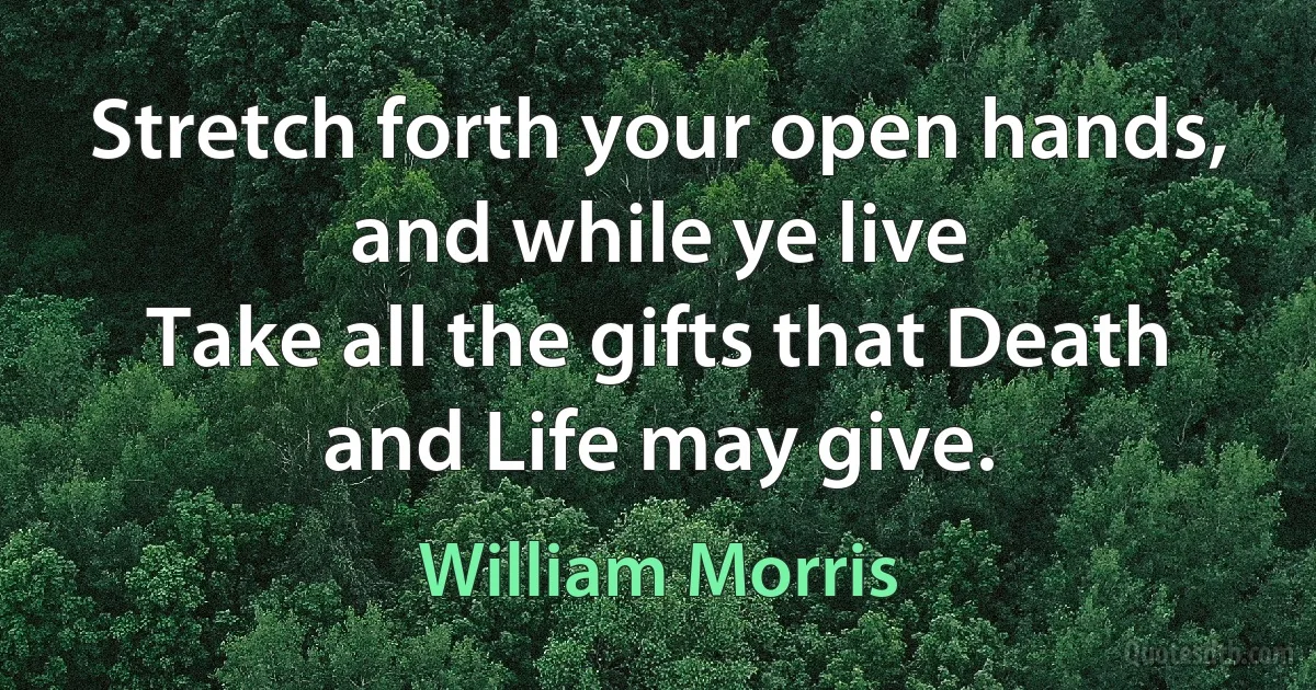 Stretch forth your open hands, and while ye live
Take all the gifts that Death and Life may give. (William Morris)