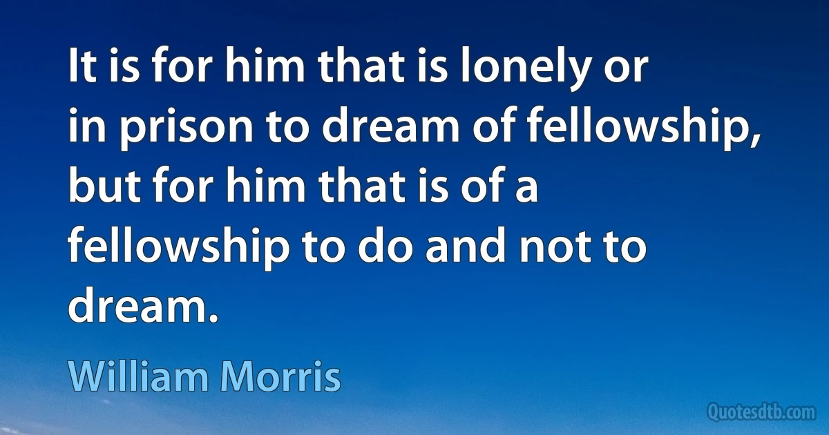 It is for him that is lonely or in prison to dream of fellowship, but for him that is of a fellowship to do and not to dream. (William Morris)