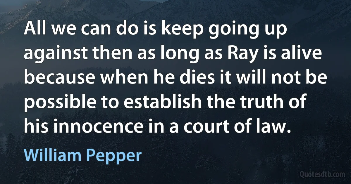 All we can do is keep going up against then as long as Ray is alive because when he dies it will not be possible to establish the truth of his innocence in a court of law. (William Pepper)