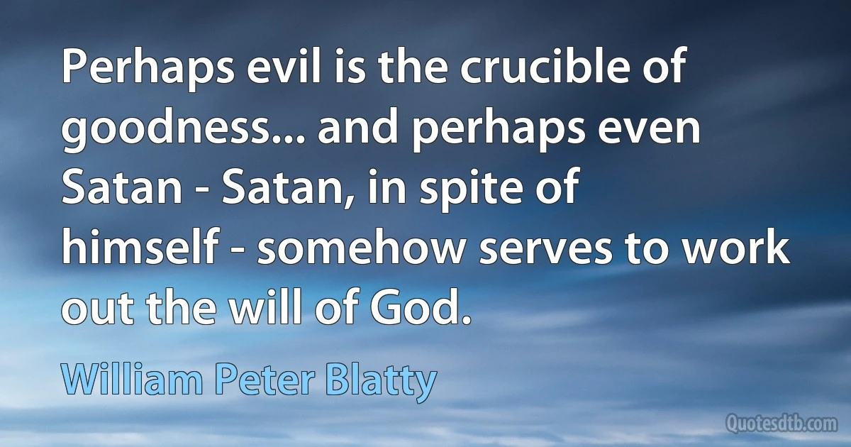 Perhaps evil is the crucible of goodness... and perhaps even Satan - Satan, in spite of himself - somehow serves to work out the will of God. (William Peter Blatty)