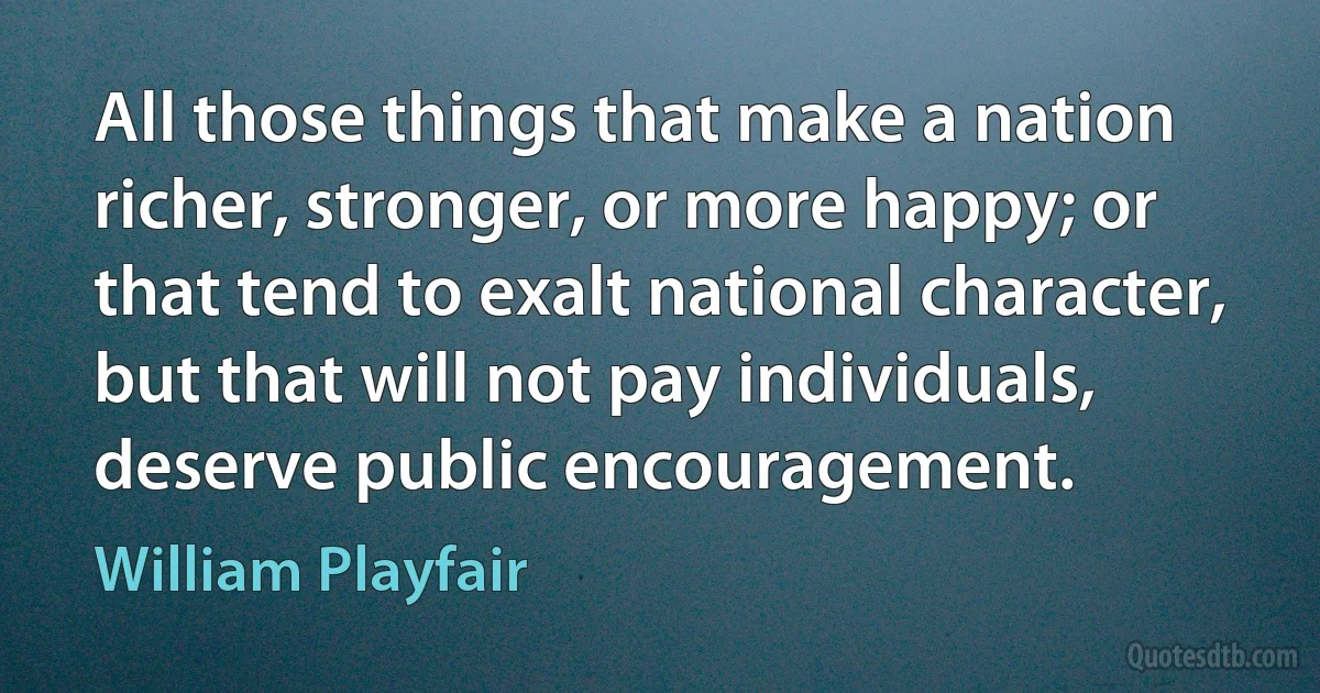 All those things that make a nation richer, stronger, or more happy; or that tend to exalt national character, but that will not pay individuals, deserve public encouragement. (William Playfair)