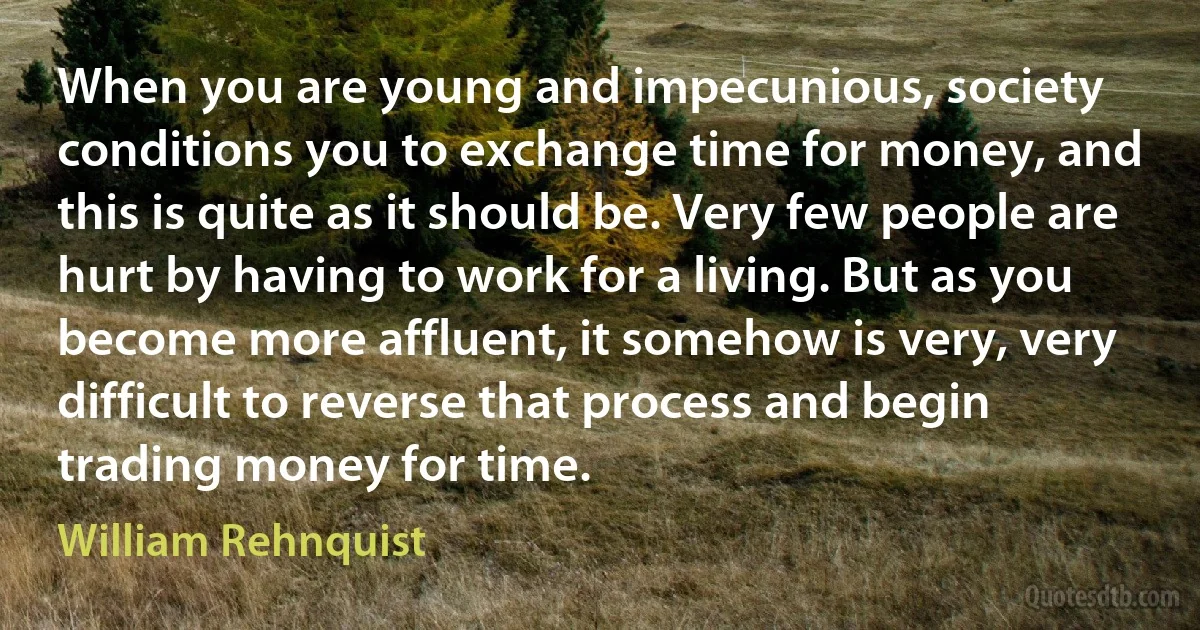 When you are young and impecunious, society conditions you to exchange time for money, and this is quite as it should be. Very few people are hurt by having to work for a living. But as you become more affluent, it somehow is very, very difficult to reverse that process and begin trading money for time. (William Rehnquist)