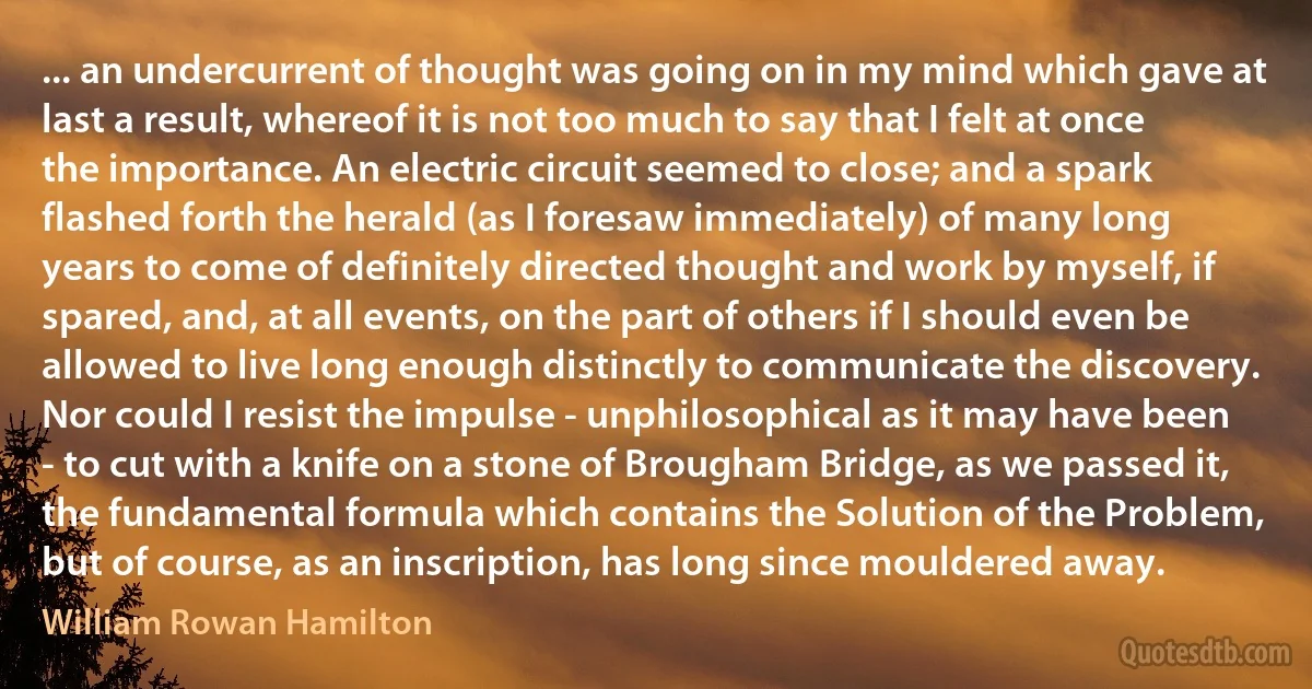 ... an undercurrent of thought was going on in my mind which gave at last a result, whereof it is not too much to say that I felt at once the importance. An electric circuit seemed to close; and a spark flashed forth the herald (as I foresaw immediately) of many long years to come of definitely directed thought and work by myself, if spared, and, at all events, on the part of others if I should even be allowed to live long enough distinctly to communicate the discovery. Nor could I resist the impulse - unphilosophical as it may have been - to cut with a knife on a stone of Brougham Bridge, as we passed it, the fundamental formula which contains the Solution of the Problem, but of course, as an inscription, has long since mouldered away. (William Rowan Hamilton)