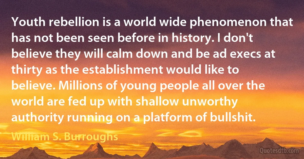 Youth rebellion is a world wide phenomenon that has not been seen before in history. I don't believe they will calm down and be ad execs at thirty as the establishment would like to believe. Millions of young people all over the world are fed up with shallow unworthy authority running on a platform of bullshit. (William S. Burroughs)