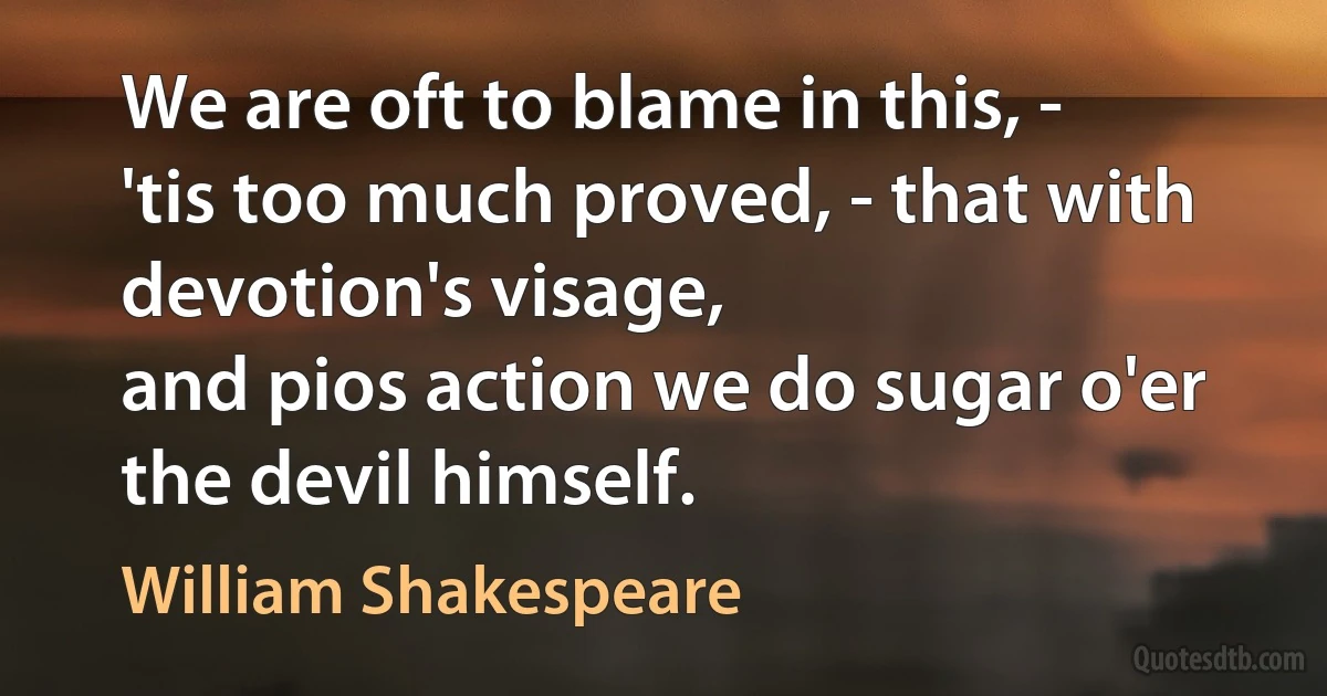 We are oft to blame in this, -
'tis too much proved, - that with devotion's visage,
and pios action we do sugar o'er
the devil himself. (William Shakespeare)