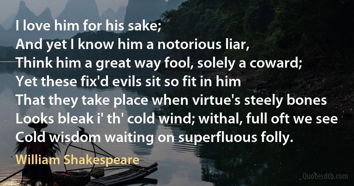 I love him for his sake;
And yet I know him a notorious liar,
Think him a great way fool, solely a coward;
Yet these fix'd evils sit so fit in him
That they take place when virtue's steely bones
Looks bleak i' th' cold wind; withal, full oft we see
Cold wisdom waiting on superfluous folly. (William Shakespeare)