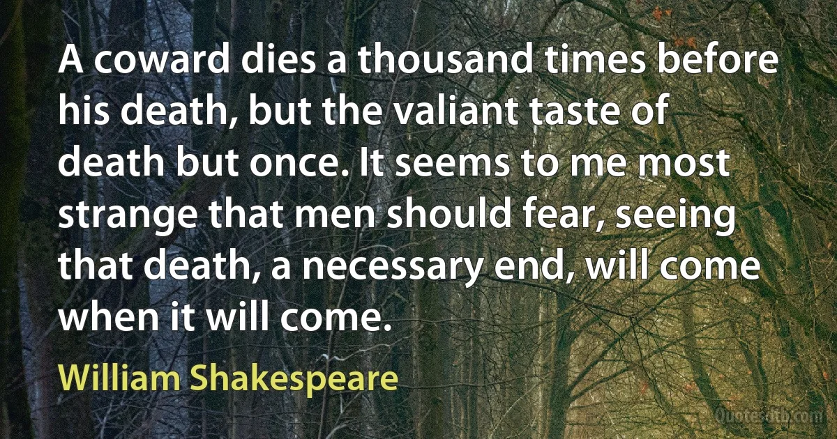 A coward dies a thousand times before his death, but the valiant taste of death but once. It seems to me most strange that men should fear, seeing that death, a necessary end, will come when it will come. (William Shakespeare)