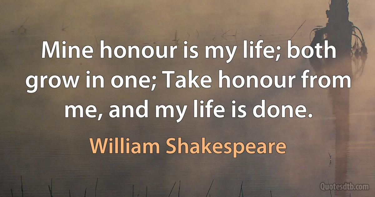 Mine honour is my life; both grow in one; Take honour from me, and my life is done. (William Shakespeare)