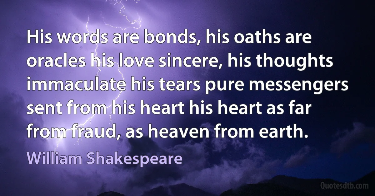 His words are bonds, his oaths are oracles his love sincere, his thoughts immaculate his tears pure messengers sent from his heart his heart as far from fraud, as heaven from earth. (William Shakespeare)