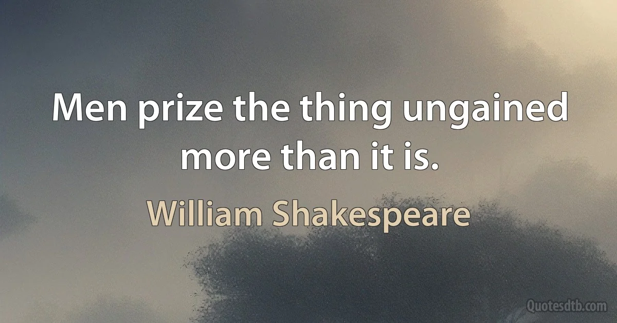 Men prize the thing ungained more than it is. (William Shakespeare)