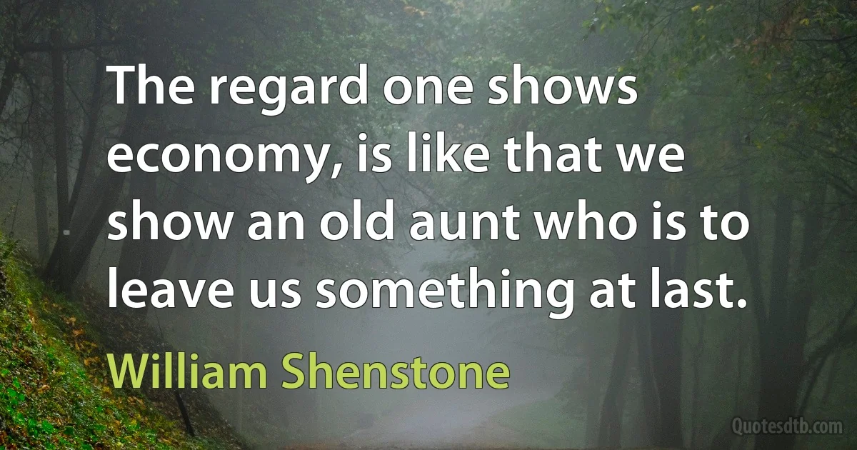 The regard one shows economy, is like that we show an old aunt who is to leave us something at last. (William Shenstone)