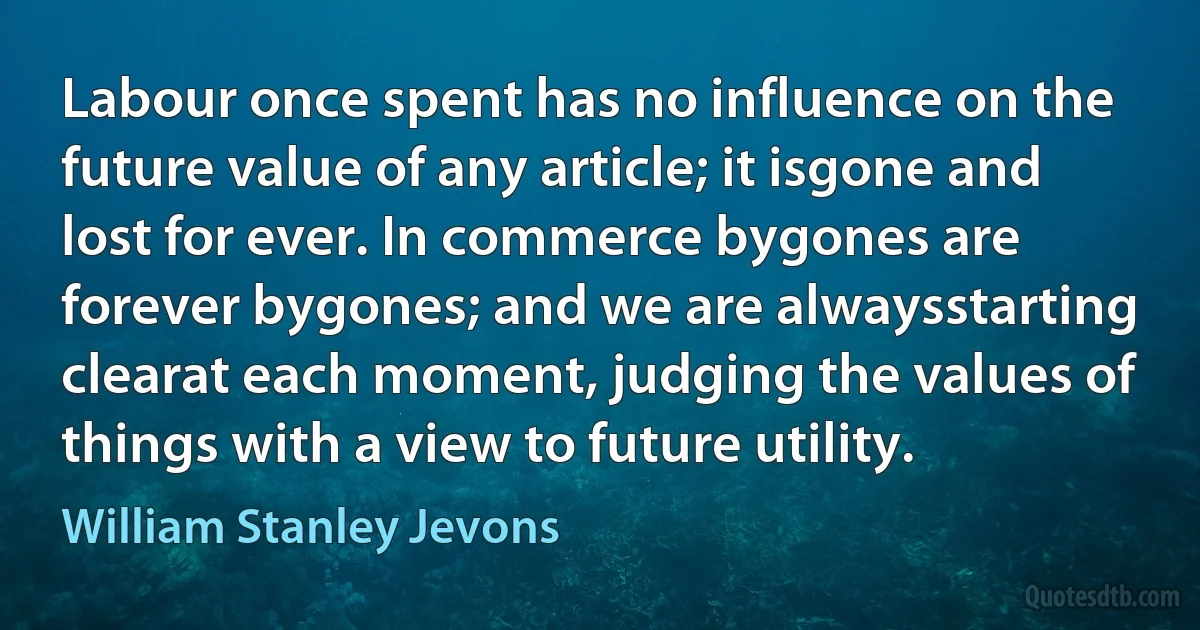 Labour once spent has no influence on the future value of any article; it isgone and lost for ever. In commerce bygones are forever bygones; and we are alwaysstarting clearat each moment, judging the values of things with a view to future utility. (William Stanley Jevons)