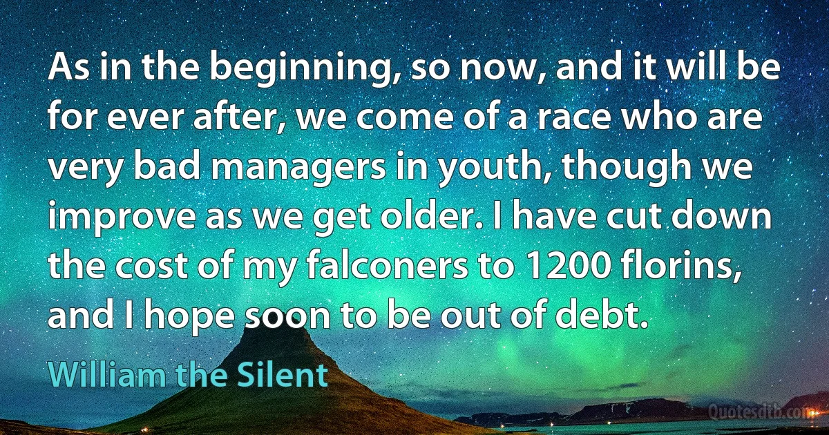 As in the beginning, so now, and it will be for ever after, we come of a race who are very bad managers in youth, though we improve as we get older. I have cut down the cost of my falconers to 1200 florins, and I hope soon to be out of debt. (William the Silent)