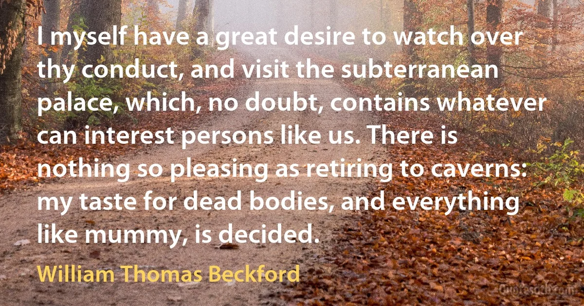 I myself have a great desire to watch over thy conduct, and visit the subterranean palace, which, no doubt, contains whatever can interest persons like us. There is nothing so pleasing as retiring to caverns: my taste for dead bodies, and everything like mummy, is decided. (William Thomas Beckford)