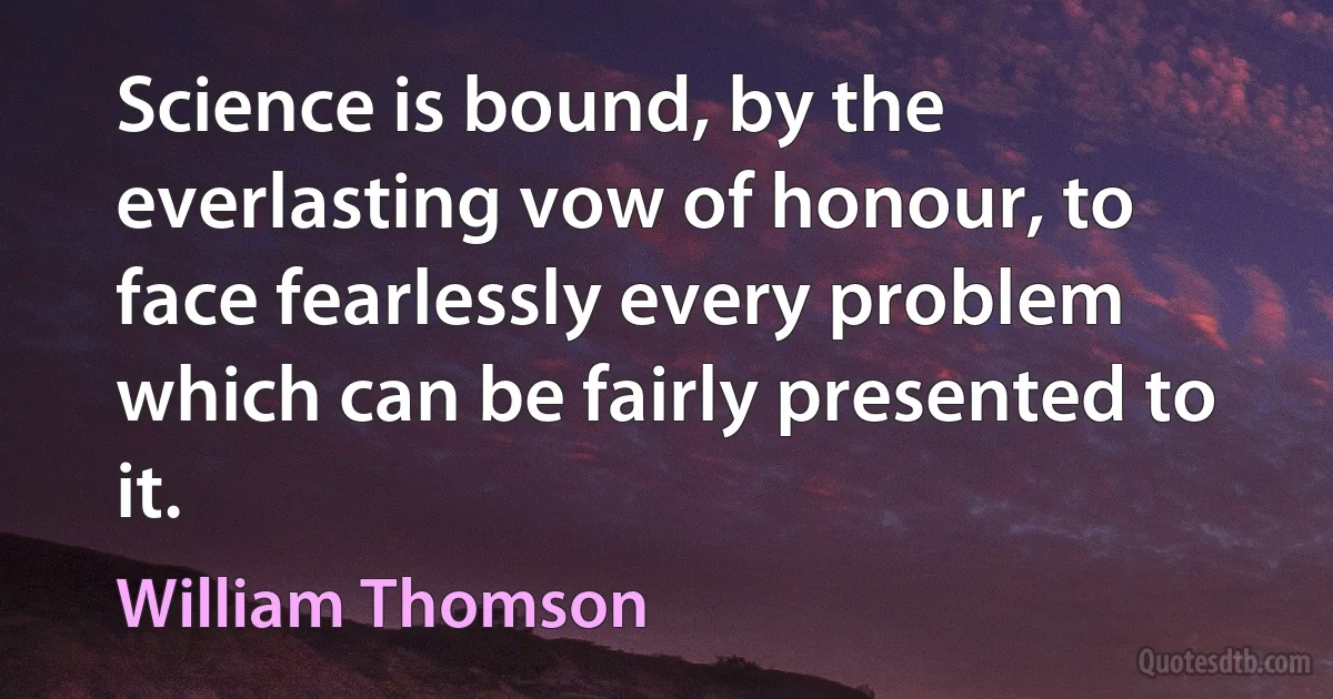 Science is bound, by the everlasting vow of honour, to face fearlessly every problem which can be fairly presented to it. (William Thomson)