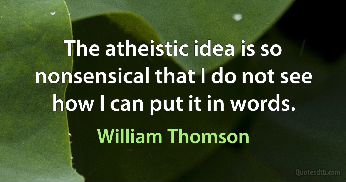 The atheistic idea is so nonsensical that I do not see how I can put it in words. (William Thomson)