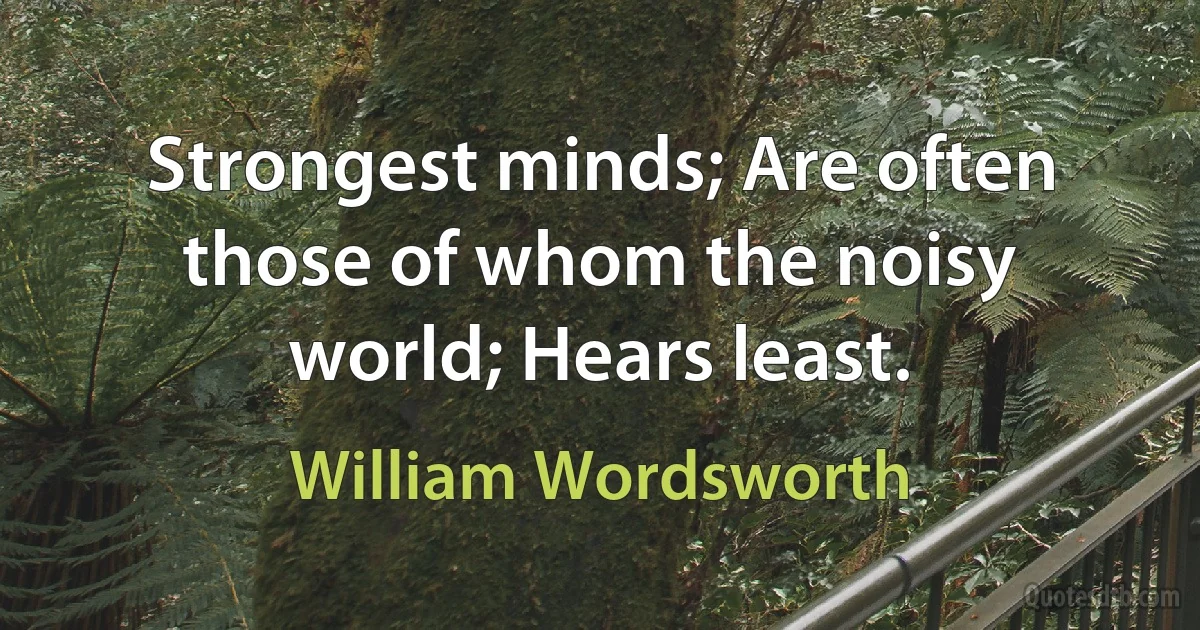 Strongest minds; Are often those of whom the noisy world; Hears least. (William Wordsworth)