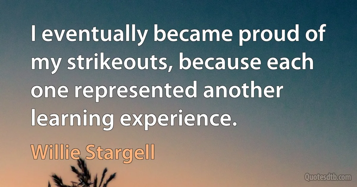 I eventually became proud of my strikeouts, because each one represented another learning experience. (Willie Stargell)