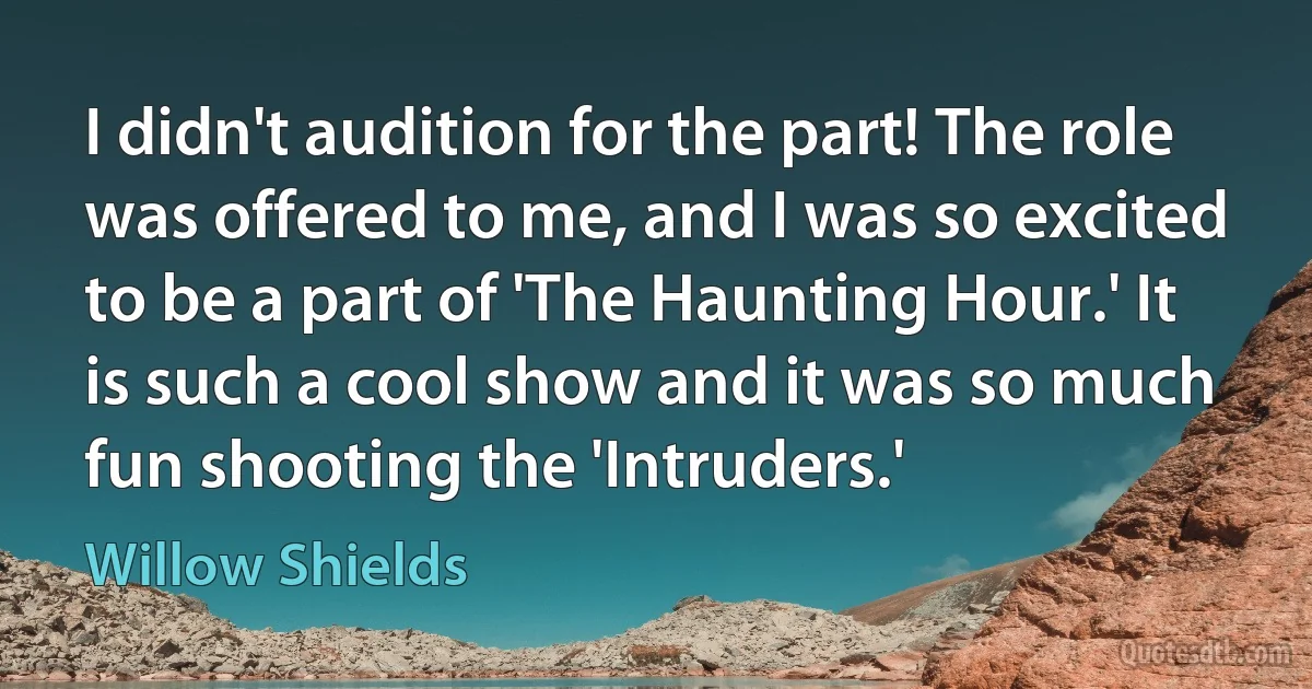 I didn't audition for the part! The role was offered to me, and I was so excited to be a part of 'The Haunting Hour.' It is such a cool show and it was so much fun shooting the 'Intruders.' (Willow Shields)