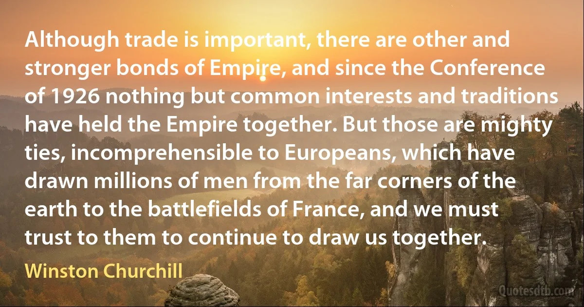 Although trade is important, there are other and stronger bonds of Empire, and since the Conference of 1926 nothing but common interests and traditions have held the Empire together. But those are mighty ties, incomprehensible to Europeans, which have drawn millions of men from the far corners of the earth to the battlefields of France, and we must trust to them to continue to draw us together. (Winston Churchill)