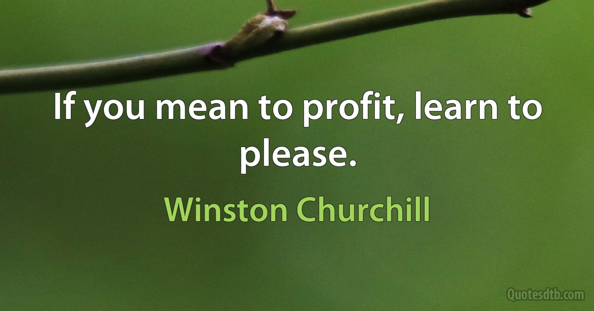 If you mean to profit, learn to please. (Winston Churchill)