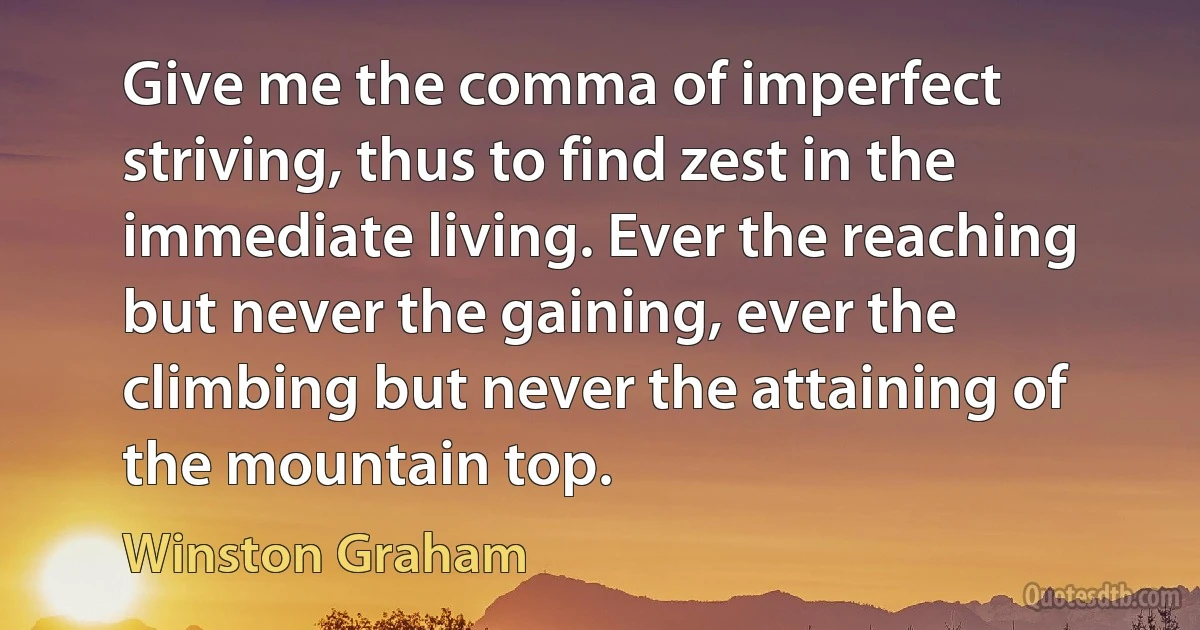 Give me the comma of imperfect striving, thus to find zest in the immediate living. Ever the reaching but never the gaining, ever the climbing but never the attaining of the mountain top. (Winston Graham)