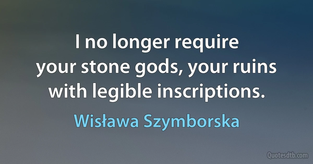 I no longer require
your stone gods, your ruins with legible inscriptions. (Wisława Szymborska)