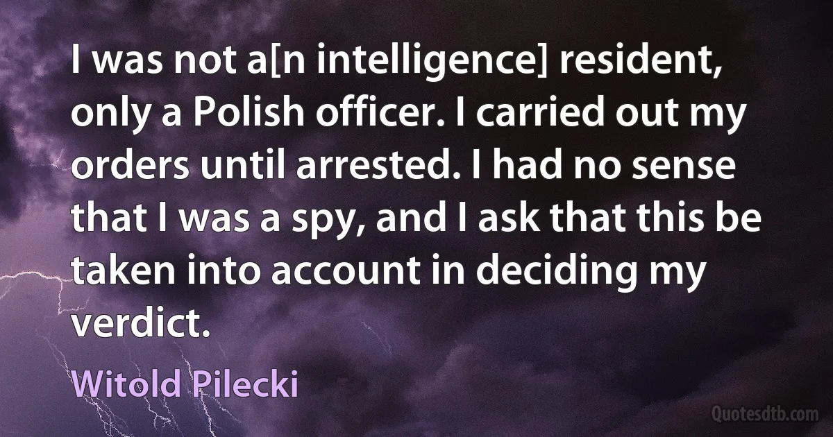 I was not a[n intelligence] resident, only a Polish officer. I carried out my orders until arrested. I had no sense that I was a spy, and I ask that this be taken into account in deciding my verdict. (Witold Pilecki)