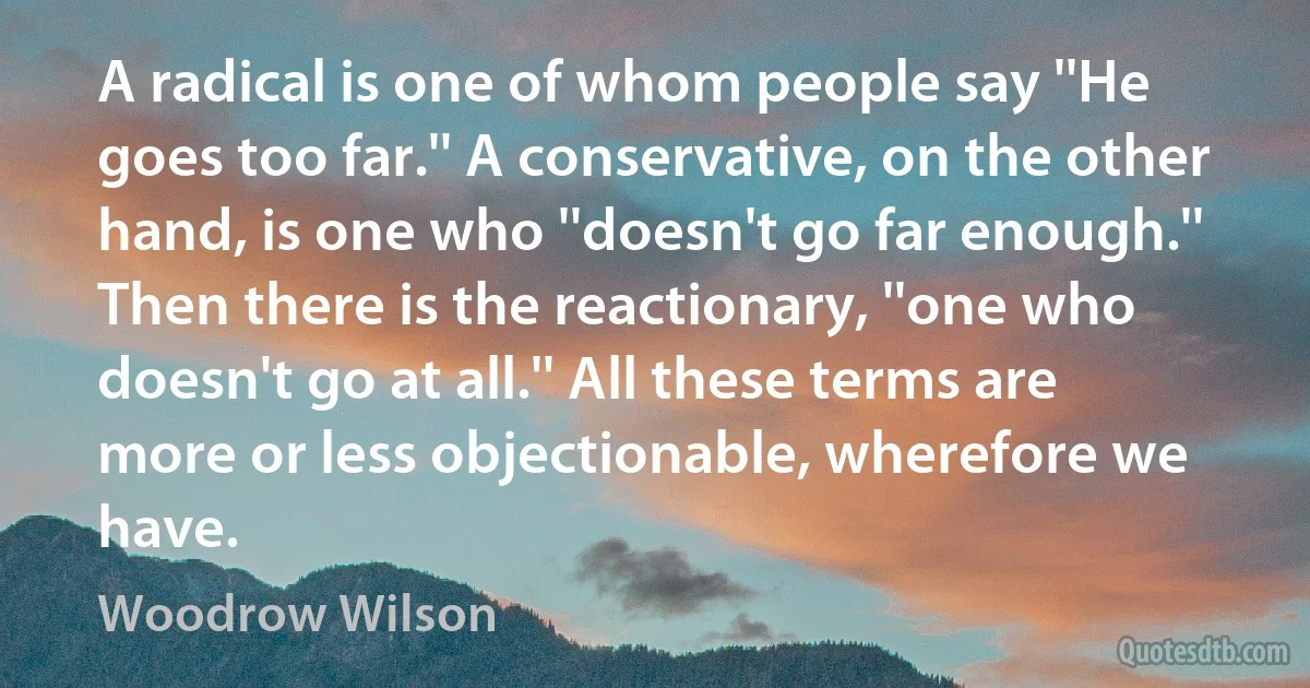 A radical is one of whom people say ''He goes too far.'' A conservative, on the other hand, is one who ''doesn't go far enough.'' Then there is the reactionary, ''one who doesn't go at all.'' All these terms are more or less objectionable, wherefore we have. (Woodrow Wilson)