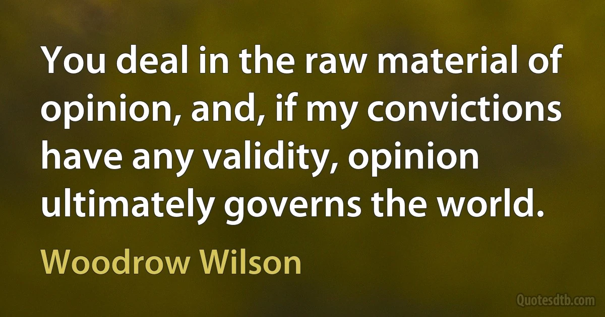 You deal in the raw material of opinion, and, if my convictions have any validity, opinion ultimately governs the world. (Woodrow Wilson)