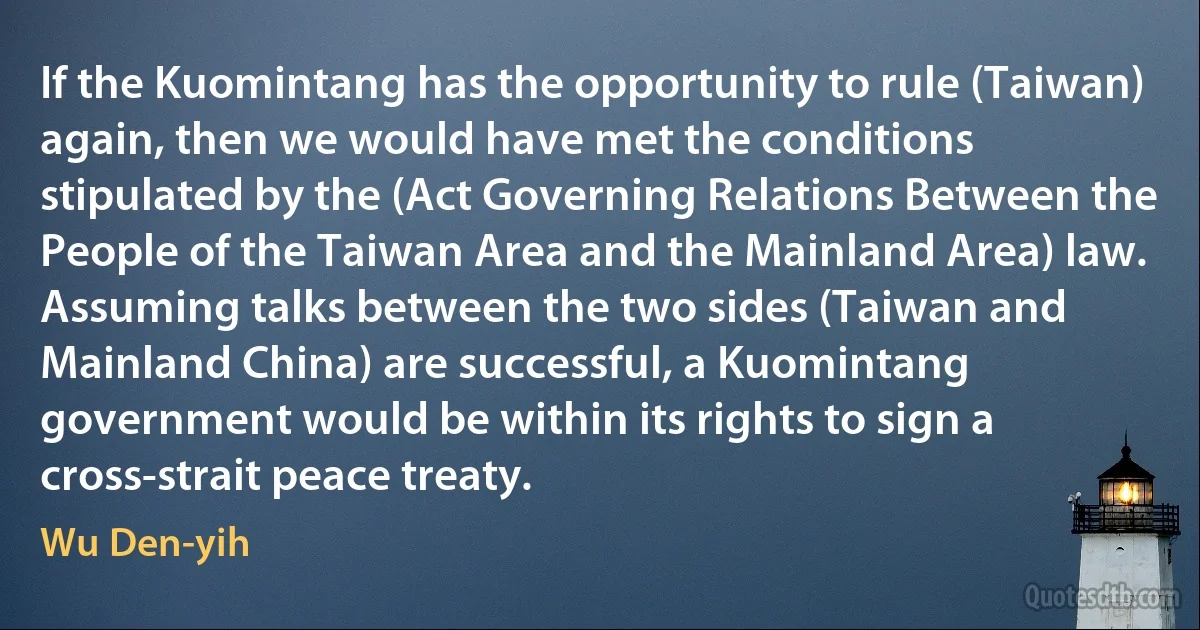 If the Kuomintang has the opportunity to rule (Taiwan) again, then we would have met the conditions stipulated by the (Act Governing Relations Between the People of the Taiwan Area and the Mainland Area) law. Assuming talks between the two sides (Taiwan and Mainland China) are successful, a Kuomintang government would be within its rights to sign a cross-strait peace treaty. (Wu Den-yih)