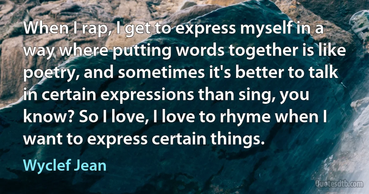 When I rap, I get to express myself in a way where putting words together is like poetry, and sometimes it's better to talk in certain expressions than sing, you know? So I love, I love to rhyme when I want to express certain things. (Wyclef Jean)