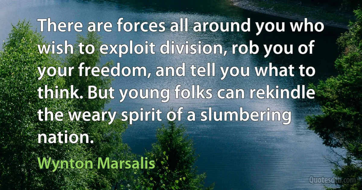 There are forces all around you who wish to exploit division, rob you of your freedom, and tell you what to think. But young folks can rekindle the weary spirit of a slumbering nation. (Wynton Marsalis)