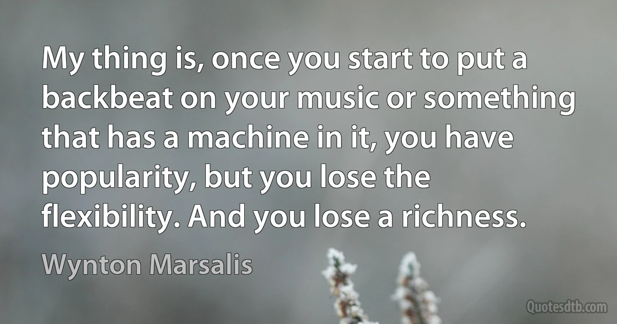 My thing is, once you start to put a backbeat on your music or something that has a machine in it, you have popularity, but you lose the flexibility. And you lose a richness. (Wynton Marsalis)