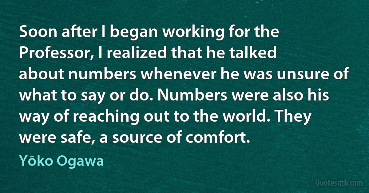 Soon after I began working for the Professor, I realized that he talked about numbers whenever he was unsure of what to say or do. Numbers were also his way of reaching out to the world. They were safe, a source of comfort. (Yōko Ogawa)