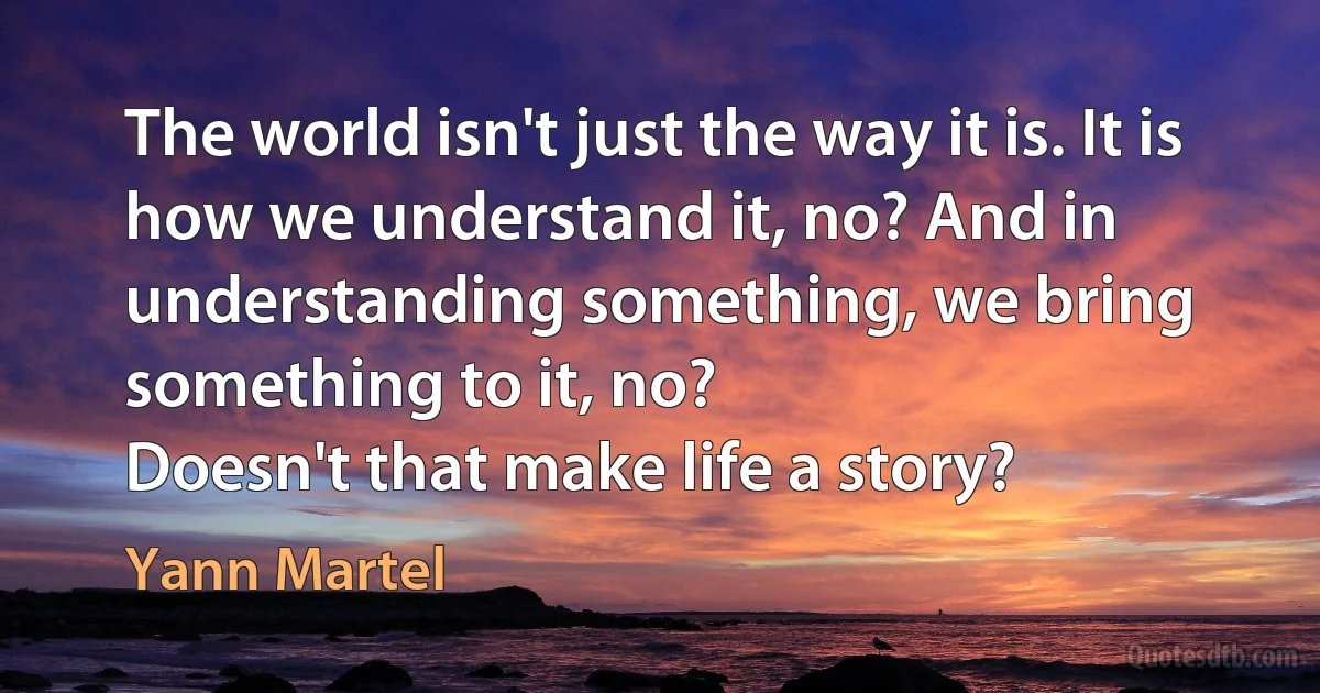 The world isn't just the way it is. It is how we understand it, no? And in understanding something, we bring something to it, no?
Doesn't that make life a story? (Yann Martel)