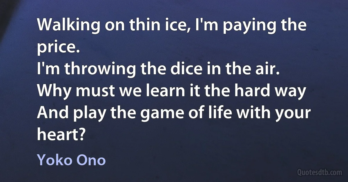 Walking on thin ice, I'm paying the price.
I'm throwing the dice in the air.
Why must we learn it the hard way
And play the game of life with your heart? (Yoko Ono)