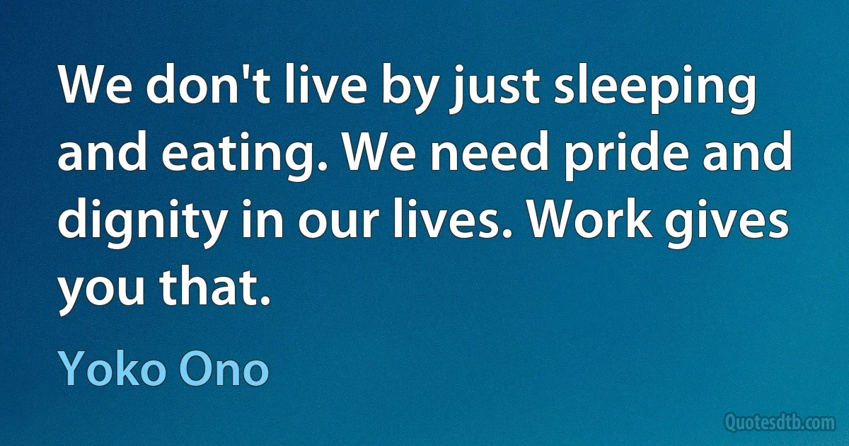 We don't live by just sleeping and eating. We need pride and dignity in our lives. Work gives you that. (Yoko Ono)