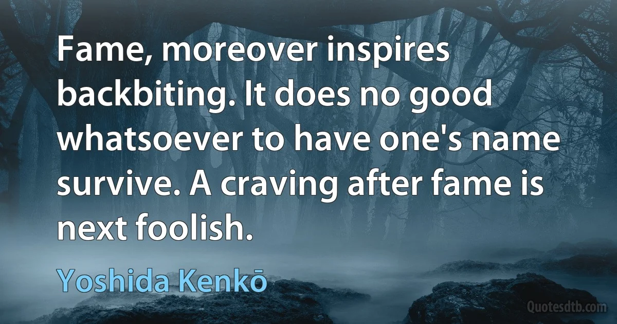 Fame, moreover inspires backbiting. It does no good whatsoever to have one's name survive. A craving after fame is next foolish. (Yoshida Kenkō)