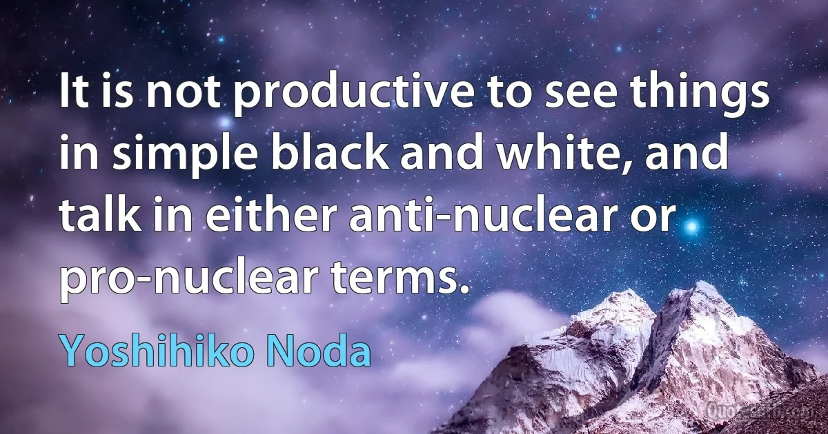 It is not productive to see things in simple black and white, and talk in either anti-nuclear or pro-nuclear terms. (Yoshihiko Noda)