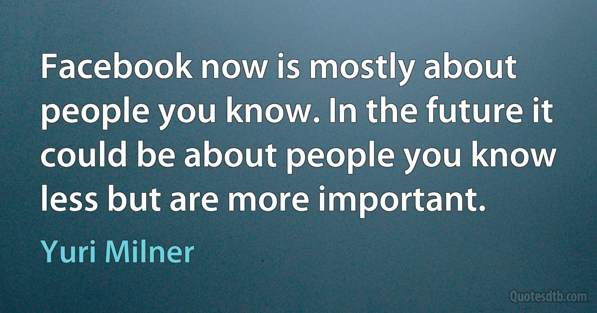 Facebook now is mostly about people you know. In the future it could be about people you know less but are more important. (Yuri Milner)