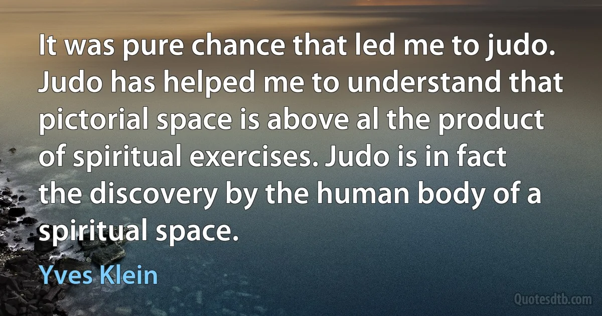 It was pure chance that led me to judo. Judo has helped me to understand that pictorial space is above al the product of spiritual exercises. Judo is in fact the discovery by the human body of a spiritual space. (Yves Klein)