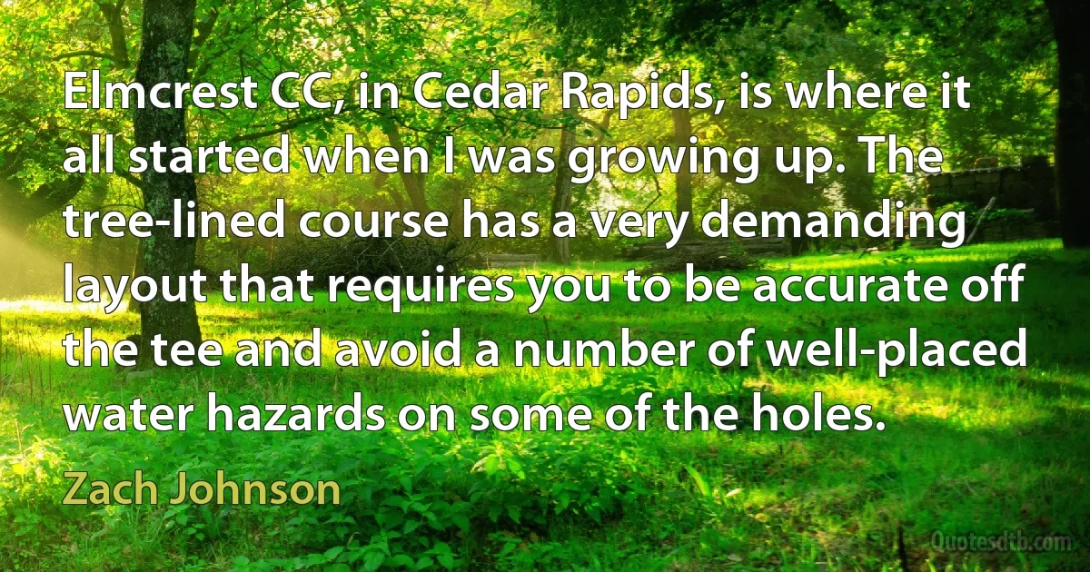 Elmcrest CC, in Cedar Rapids, is where it all started when I was growing up. The tree-lined course has a very demanding layout that requires you to be accurate off the tee and avoid a number of well-placed water hazards on some of the holes. (Zach Johnson)