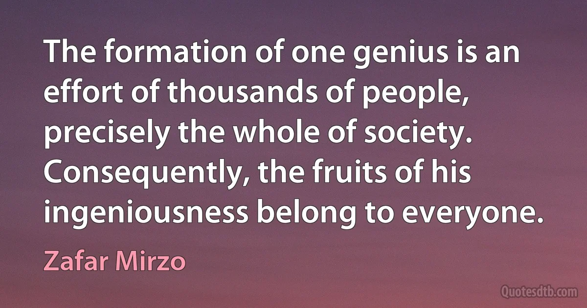 The formation of one genius is an effort of thousands of people, precisely the whole of society. Consequently, the fruits of his ingeniousness belong to everyone. (Zafar Mirzo)