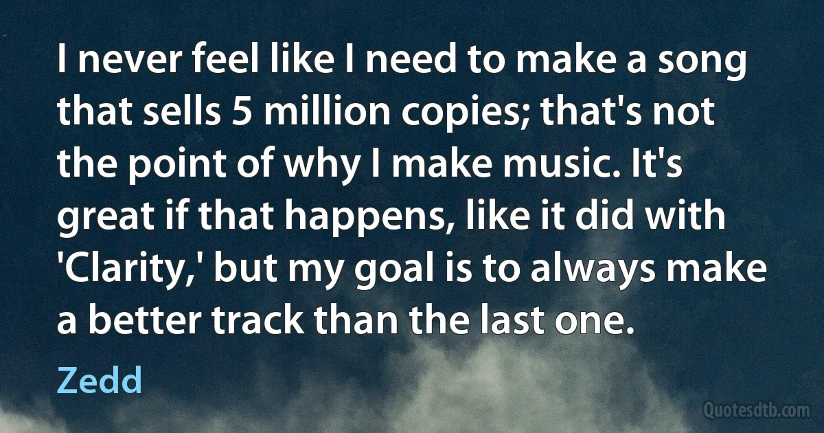 I never feel like I need to make a song that sells 5 million copies; that's not the point of why I make music. It's great if that happens, like it did with 'Clarity,' but my goal is to always make a better track than the last one. (Zedd)