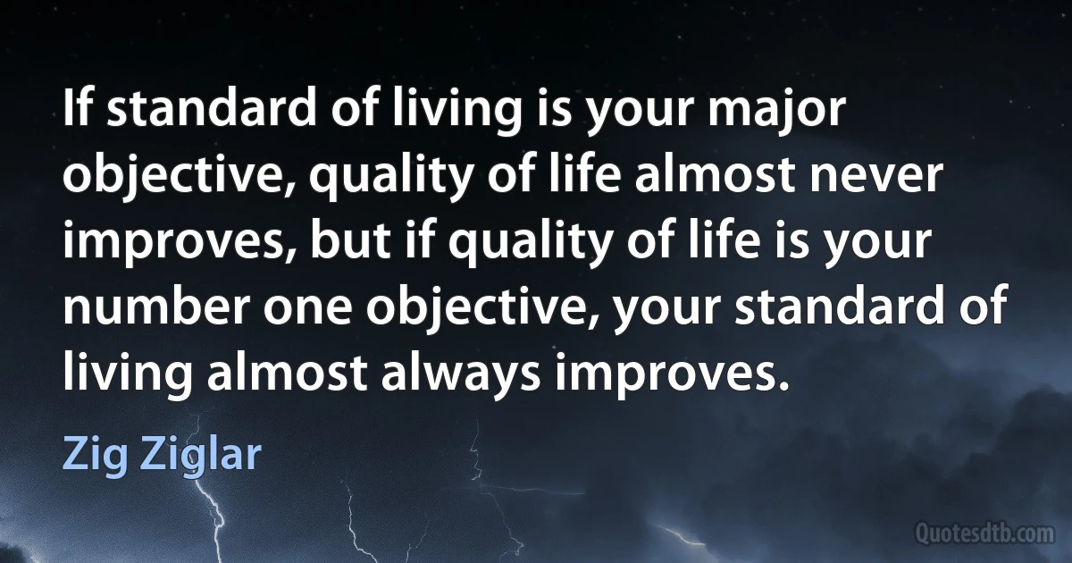 If standard of living is your major objective, quality of life almost never improves, but if quality of life is your number one objective, your standard of living almost always improves. (Zig Ziglar)