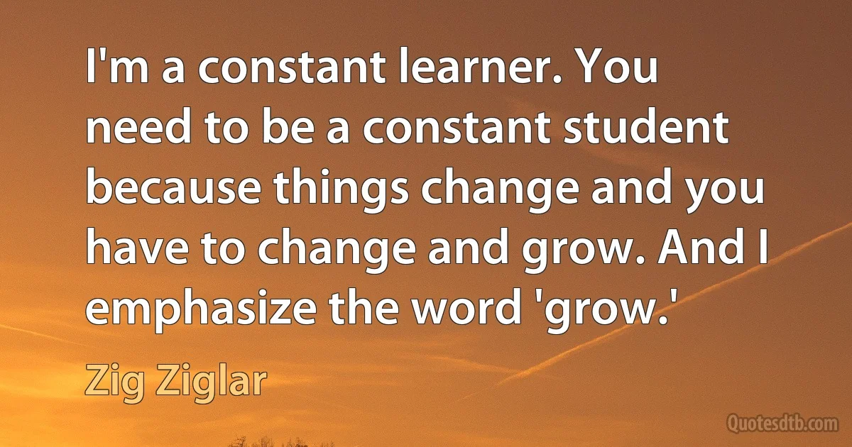 I'm a constant learner. You need to be a constant student because things change and you have to change and grow. And I emphasize the word 'grow.' (Zig Ziglar)