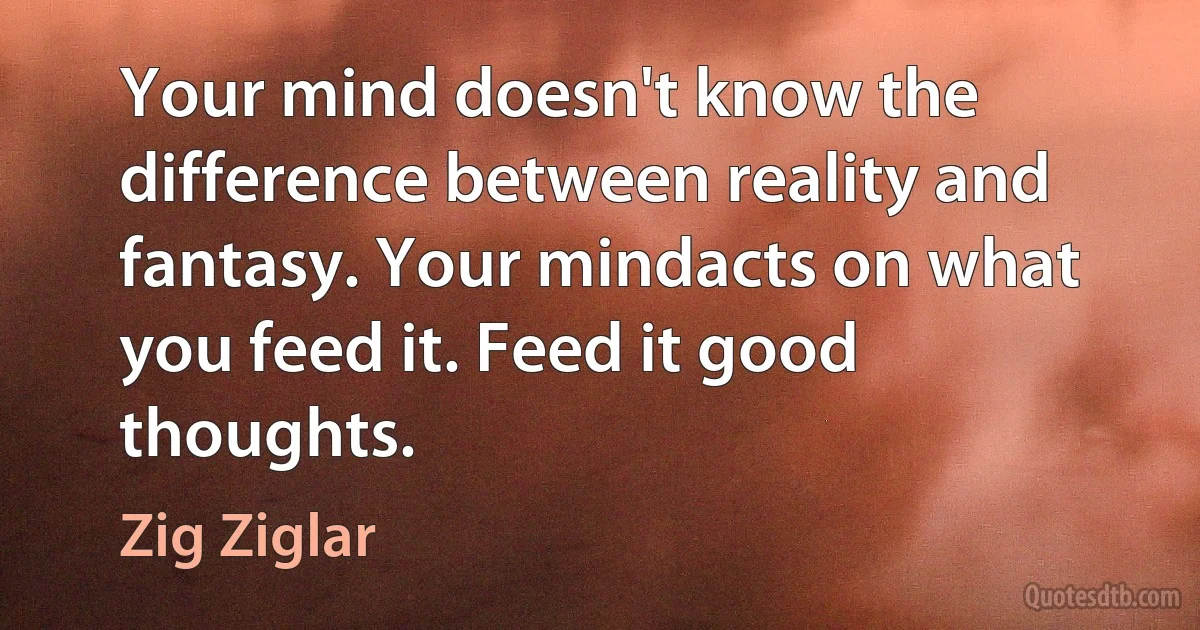 Your mind doesn't know the difference between reality and fantasy. Your mindacts on what you feed it. Feed it good thoughts. (Zig Ziglar)