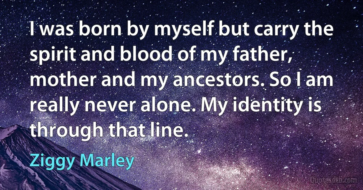 I was born by myself but carry the spirit and blood of my father, mother and my ancestors. So I am really never alone. My identity is through that line. (Ziggy Marley)