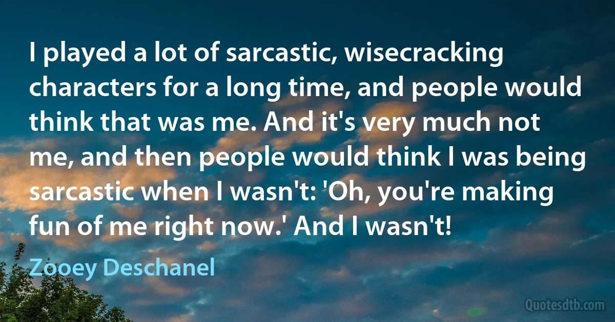 I played a lot of sarcastic, wisecracking characters for a long time, and people would think that was me. And it's very much not me, and then people would think I was being sarcastic when I wasn't: 'Oh, you're making fun of me right now.' And I wasn't! (Zooey Deschanel)